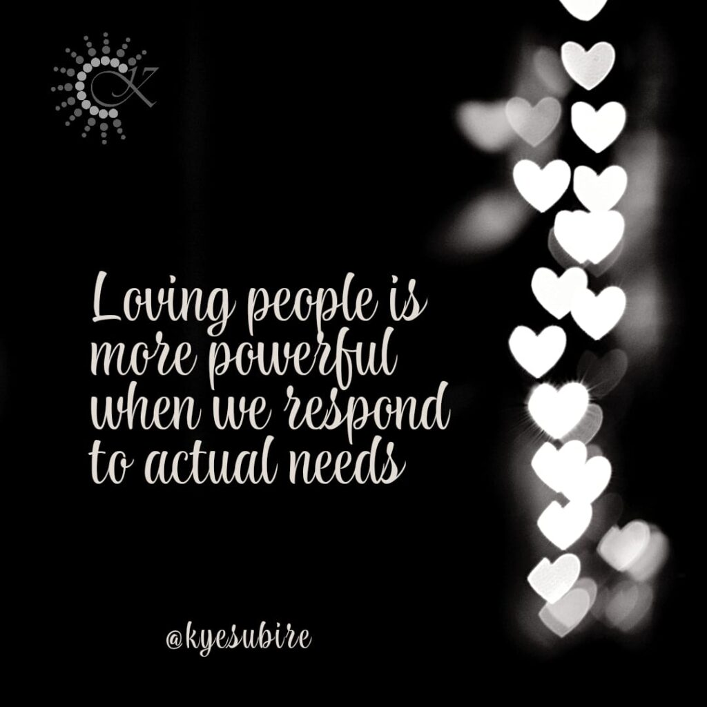 black and white quote by Kyesubire that says

Loving people is more powerful when we respond to actual needs.
